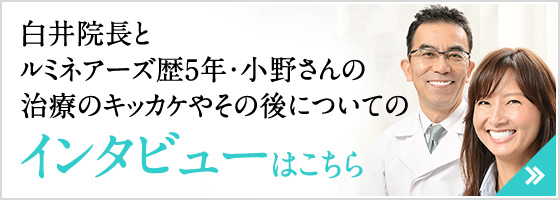 白井院長とルミネアーズ歴5年・小野さんの治療のキッカケやその後についてのインタビューはこちら