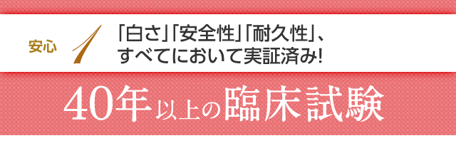 安心1 「白さ」「安全性」「耐久性」、すべてにおいて実証済み！40年以上の臨床試験