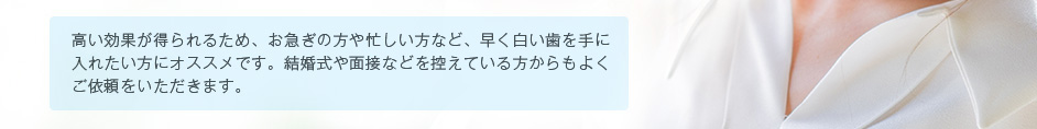 高い効果が得られるため、お急ぎの方や忙しい方など、早く白い歯を手に入れたい方にオススメです。結婚式や面接などを控えている方からもよく
ご依頼をいただきます。